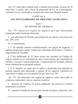 Art. 273. Aprovada a redação final, a matéria será enviada, no prazo de 10
(dez) dias, à sanção, sob a forma de proposição de lei, ou à promulgação,
conforme o caso, ressalvado as exceções previstas neste Regime Interno.
Art. 274. Adotar-se-á regime de urgência para que determinada
proposição tenha tramitação abreviada:
I – por solicitação do Prefeito, para projeto de sua autoria, nos termos dos
arts. 209 e 210;
II – a requerimento.
§ 1º Só poderão tramitar simultaneamente, em regime de urgência, 4
(quatro) proposições, sendo 2 (duas) por solicitação do Prefeito e 2 (duas) a
requerimento de Vereador.
§ 2º Por deliberação de 2/3 (dois terços) dos membros do Colégio de
Líderes, admitir-se-á a tramitação de mais 1 (um) projeto, por solicitação do
Prefeito, e de mais 1 (uma) proposição, a requerimento de Vereador, além do
limite estabelecido no parágrafo anterior.
§ 3º O disposto no caput não se aplica a proposição que dependa de
quórum especial para aprovação, a projeto de lei orgânica, estatutária ou
equivalente a código nem aos projetos de que trata o art. 202.
Art. 275. Na tramitação sob regime de urgência, serão observadas as
exigências regimentais, com as seguintes ressalvas:
I – dispensa da exigência de prévia publicação dos pareceres e demais
proposições acessórias;
II – redução à metade dos prazos para emissão de parecer, discussão, vista
CAPÍTULO V
DAS PECULIARIDADES DO PROCESSO LEGISLATIVO
Seção I
DO REGIME DE URGÊNCIA
100
 