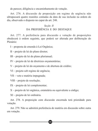 de parecer, diligência e encaminhamento de votação.
Art. 276. A discussão de proposição em regime de urgência não
ultrapassará quatro reuniões contadas da data de sua inclusão na ordem do
dia, observado o disposto no caput do art. 248.
Art. 277. A preferência para discussão e votação de proposições
obedecerá à ordem seguinte, que poderá ser alterada por deliberação do
Plenário:
I – proposta de emenda à Lei Orgânica;
II – projeto de lei do plano diretor;
III – projeto de lei do plano plurianual;
IV – projeto de lei de diretrizes orçamentárias;
V – projeto de lei do orçamento e de abertura de crédito;
VI – projeto sob regime de urgência;
VII – veto e matéria impugnada;
VIII – projeto de resolução;
IX – projeto de lei complementar;
X – projeto de lei orgânica, estatutária ou equivalente a código;
XI – projeto de lei ordinária.
Art. 278. A proposição com discussão encerrada terá prioridade para
votação.
Art. 279. Não se admitirá preferência de matéria em discussão sobre outra
em votação.
Seção II
DA PREFERÊNCIA E DO DESTAQUE
101
 