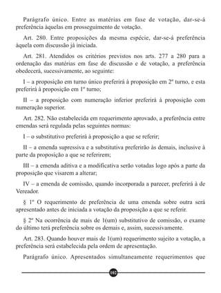 Parágrafo único. Entre as matérias em fase de votação, dar-se-á
preferência àquelas em prosseguimento de votação.
Art. 280. Entre proposições da mesma espécie, dar-se-á preferência
àquela com discussão já iniciada.
Art. 281. Atendidos os critérios previstos nos arts. 277 a 280 para a
ordenação das matérias em fase de discussão e de votação, a preferência
obedecerá, sucessivamente, ao seguinte:
I – a proposição em turno único preferirá à proposição em 2º turno, e esta
preferirá à proposição em 1º turno;
II – a proposição com numeração inferior preferirá à proposição com
numeração superior.
Art. 282. Não estabelecida em requerimento aprovado, a preferência entre
emendas será regulada pelas seguintes normas:
I – o substitutivo preferirá à proposição a que se referir;
II – a emenda supressiva e a substitutiva preferirão às demais, inclusive à
parte da proposição a que se referirem;
III – a emenda aditiva e a modificativa serão votadas logo após a parte da
proposição que visarem a alterar;
IV – a emenda de comissão, quando incorporada a parecer, preferirá à de
Vereador.
§ 1º O requerimento de preferência de uma emenda sobre outra será
apresentado antes de iniciada a votação da proposição a que se referir.
§ 2º Na ocorrência de mais de 1(um) substitutivo de comissão, o exame
do último terá preferência sobre os demais e, assim, sucessivamente.
Art. 283. Quando houver mais de 1(um) requerimento sujeito a votação, a
preferência será estabelecida pela ordem de apresentação.
Parágrafo único. Apresentados simultaneamente requerimentos que
102
 