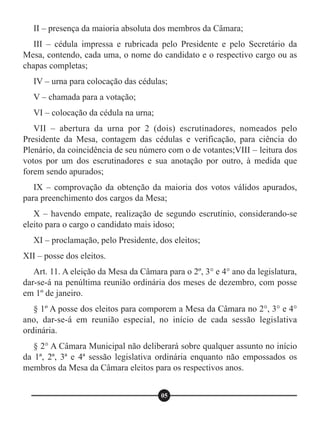 II – presença da maioria absoluta dos membros da Câmara;
III – cédula impressa e rubricada pelo Presidente e pelo Secretário da
Mesa, contendo, cada uma, o nome do candidato e o respectivo cargo ou as
chapas completas;
IV – urna para colocação das cédulas;
V – chamada para a votação;
VI – colocação da cédula na urna;
VII – abertura da urna por 2 (dois) escrutinadores, nomeados pelo
Presidente da Mesa, contagem das cédulas e verificação, para ciência do
Plenário, da coincidência de seu número com o de votantes;VIII – leitura dos
votos por um dos escrutinadores e sua anotação por outro, à medida que
forem sendo apurados;
IX – comprovação da obtenção da maioria dos votos válidos apurados,
para preenchimento dos cargos da Mesa;
X – havendo empate, realização de segundo escrutínio, considerando-se
eleito para o cargo o candidato mais idoso;
XI – proclamação, pelo Presidente, dos eleitos;
XII – posse dos eleitos.
Art. 11. A eleição da Mesa da Câmara para o 2º, 3° e 4° ano da legislatura,
dar-se-á na penúltima reunião ordinária dos meses de dezembro, com posse
em 1º de janeiro.
§ 1º A posse dos eleitos para comporem a Mesa da Câmara no 2°, 3° e 4°
ano, dar-se-á em reunião especial, no início de cada sessão legislativa
ordinária.
§ 2° A Câmara Municipal não deliberará sobre qualquer assunto no início
da 1ª, 2ª, 3ª e 4ª sessão legislativa ordinária enquanto não empossados os
membros da Mesa da Câmara eleitos para os respectivos anos.
05
 