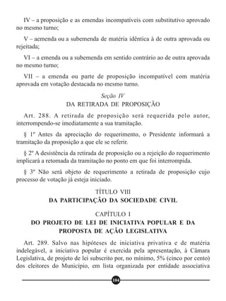 IV – a proposição e as emendas incompatíveis com substitutivo aprovado
no mesmo turno;
V – aemenda ou a subemenda de matéria idêntica à de outra aprovada ou
rejeitada;
VI – a emenda ou a subemenda em sentido contrário ao de outra aprovada
no mesmo turno;
VII – a emenda ou parte de proposição incompatível com matéria
aprovada em votação destacada no mesmo turno.
Art. 288. A retirada de proposição será requerida pelo autor,
interrompendo-se imediatamente a sua tramitação.
§ 1º Antes da apreciação do requerimento, o Presidente informará a
tramitação da proposição a que ele se referir.
§ 2º A desistência da retirada de proposição ou a rejeição do requerimento
implicará a retomada da tramitação no ponto em que foi interrompida.
§ 3º Não será objeto de requerimento a retirada de proposição cujo
processo de votação já esteja iniciado.
Art. 289. Salvo nas hipóteses de iniciativa privativa e de matéria
indelegável, a iniciativa popular é exercida pela apresentação, à Câmara
Legislativa, de projeto de lei subscrito por, no mínimo, 5% (cinco por cento)
dos eleitores do Município, em lista organizada por entidade associativa
Seção IV
DA RETIRADA DE PROPOSIÇÃO
TÍTULO VIII
DA PARTICIPAÇÃO DA SOCIEDADE CIVIL
CAPÍTULO I
DO PROJETO DE LEI DE INICIATIVA POPULAR E DA
PROPOSTA DE AÇÃO LEGISLATIVA
104
 