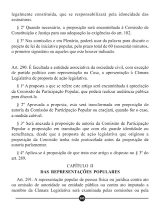 legalmente constituída, que se responsabilizará pela idoneidade das
assinaturas.
§ 2º Quando necessário, a proposição será encaminhada à Comissão de
Constituição e Justiça para sua adequação às exigências do art. 182.
§ 3º Nas comissões e em Plenário, poderá usar da palavra para discutir o
projeto de lei de iniciativa popular, pelo prazo total de 60 (sessenta) minutos,
o primeiro signatário ou aqueles que este houver indicado.
Art. 290. É facultada a entidade associativa da sociedade civil, com exceção
de partido político com representação na Casa, a apresentação à Câmara
Legislativa de proposta de ação legislativa.
§ 1º A proposta a que se refere este artigo será encaminhada à apreciação
da Comissão de Participação Popular, que poderá realizar audiência pública
para discuti-la.
§ 2º Aprovada a proposta, esta será transformada em proposição de
autoria da Comissão de Participação Popular ou ensejará, quando for o caso,
a medida cabível.
§ 3º Será anexada à proposição de autoria da Comissão de Participação
Popular a proposição em tramitação que com ela guarde identidade ou
semelhança, desde que a proposta de ação legislativa que originou a
proposição da Comissão tenha sido protocolada antes da proposição de
autoria parlamentar.
§ 4º Aplica-se à proposição de que trata este artigo o disposto no § 3º do
art. 289.
Art. 291. A representação popular de pessoa física ou jurídica contra ato
ou omissão de autoridade ou entidade pública ou contra ato imputado a
membro da Câmara Legislativa será examinada pelas comissões ou pela
CAPÍTULO II
DAS REPRESENTAÇÕES POPULARES
105
 