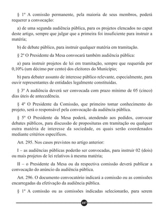 § 1º A comissão permanente, pela maioria de seus membros, poderá
requerer a convocação:
a) de uma segunda audiência pública, para os projetos elencados no caput
deste artigo, sempre que julgar que a primeira foi insuficiente para instruir a
matéria;
b) de debate público, para instruir qualquer matéria em tramitação.
§ 2º O Presidente da Mesa convocará também audiência pública:
a) para instruir projetos de lei em tramitação, sempre que requerida por
0,10% (um décimo por cento) dos eleitores do Município;
b) para debater assunto de interesse público relevante, especialmente, para
ouvir representantes de entidades legalmente constituídas.
§ 3º A audiência deverá ser convocada com prazo mínimo de 05 (cinco)
dias úteis de antecedência.
§ 4º O Presidente da Comissão, que primeiro tomar conhecimento do
projeto, será o responsável pela convocação da audiência pública.
§ 5º O Presidente da Mesa poderá, atendendo aos pedidos, convocar
debates públicos, para discussão de proposituras em tramitação ou qualquer
outra matéria de interesse da sociedade, os quais serão coordenados
mediante critérios específicos.
Art. 295. Nos casos previstos no artigo anterior:
I – as audiências públicas poderão ser convocadas, para instruir 02 (dois)
ou mais projetos de lei relativos à mesma matéria;
II – o Presidente da Mesa ou da respectiva comissão deverá publicar a
convocação do anúncio da audiência pública.
Art. 296. O documento convocatório indicará a comissão ou as comissões
encarregadas da efetivação da audiência pública.
§ 1º A comissão ou as comissões indicadas selecionarão, para serem
107
 