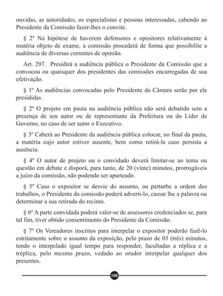 ouvidas, as autoridades, os especialistas e pessoas interessadas, cabendo ao
Presidente da Comissão fazer-lhes o convite.
§ 2º Na hipótese de haverem defensores e opositores relativamente à
matéria objeto de exame, a comissão procederá de forma que possibilite a
audiência de diversas correntes de opinião.
Art. 297. Presidirá a audiência pública o Presidente da Comissão que a
convocou ou quaisquer dos presidentes das comissões encarregadas de sua
efetivação.
§ 1º As audiências convocadas pelo Presidente da Câmara serão por ele
presididas.
§ 2º O projeto em pauta na audiência pública não será debatido sem a
presença de seu autor ou de representante da Prefeitura ou do Líder de
Governo, no caso de ser autor o Executivo.
§ 3º Caberá ao Presidente da audiência pública colocar, no final da pauta,
a matéria cujo autor estiver ausente, bem como retirá-la caso persista a
ausência.
§ 4º O autor de projeto ou o convidado deverá limitar-se ao tema ou
questão em debate e disporá, para tanto, de 20 (vinte) minutos, prorrogáveis
a juízo da comissão, não podendo ser aparteado.
§ 5º Caso o expositor se desvie do assunto, ou perturbe a ordem dos
trabalhos, o Presidente da comissão poderá adverti-lo, cassar lhe a palavra ou
determinar a sua retirada do recinto.
§ 6º A parte convidada poderá valer-se de assessores credenciados se, para
tal fim, tiver obtido consentimento do Presidente da Comissão.
§ 7º Os Vereadores inscritos para interpelar o expositor poderão fazê-lo
estritamente sobre o assunto da exposição, pelo prazo de 03 (três) minutos,
tendo o interpelado igual tempo para responder, facultadas a réplica e a
tréplica, pelo mesmo prazo, vedado ao orador interpelar qualquer dos
presentes.
108
 
