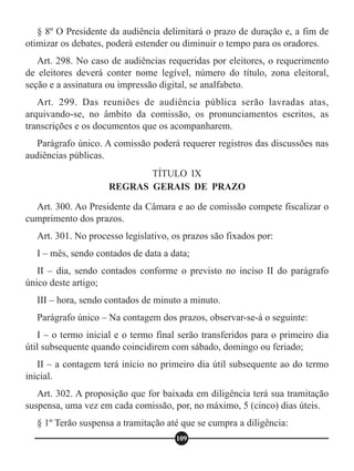 TÍTULO IX
REGRAS GERAIS DE PRAZO
§ 8º O Presidente da audiência delimitará o prazo de duração e, a fim de
otimizar os debates, poderá estender ou diminuir o tempo para os oradores.
Art. 298. No caso de audiências requeridas por eleitores, o requerimento
de eleitores deverá conter nome legível, número do título, zona eleitoral,
seção e a assinatura ou impressão digital, se analfabeto.
Art. 299. Das reuniões de audiência pública serão lavradas atas,
arquivando-se, no âmbito da comissão, os pronunciamentos escritos, as
transcrições e os documentos que os acompanharem.
Parágrafo único. A comissão poderá requerer registros das discussões nas
audiências públicas.
Art. 300. Ao Presidente da Câmara e ao de comissão compete fiscalizar o
cumprimento dos prazos.
Art. 301. No processo legislativo, os prazos são fixados por:
I – mês, sendo contados de data a data;
II – dia, sendo contados conforme o previsto no inciso II do parágrafo
único deste artigo;
III – hora, sendo contados de minuto a minuto.
Parágrafo único – Na contagem dos prazos, observar-se-á o seguinte:
I – o termo inicial e o termo final serão transferidos para o primeiro dia
útil subsequente quando coincidirem com sábado, domingo ou feriado;
II – a contagem terá início no primeiro dia útil subsequente ao do termo
inicial.
Art. 302. A proposição que for baixada em diligência terá sua tramitação
suspensa, uma vez em cada comissão, por, no máximo, 5 (cinco) dias úteis.
§ 1º Terão suspensa a tramitação até que se cumpra a diligência:
109
 