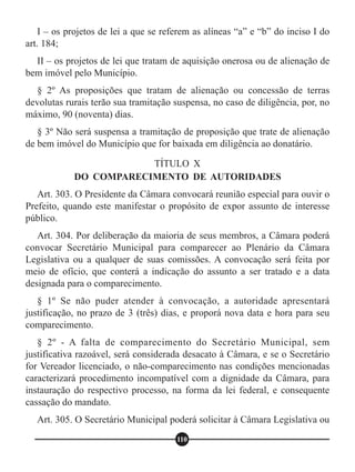 I – os projetos de lei a que se referem as alíneas “a” e “b” do inciso I do
art. 184;
II – os projetos de lei que tratam de aquisição onerosa ou de alienação de
bem imóvel pelo Município.
§ 2º As proposições que tratam de alienação ou concessão de terras
devolutas rurais terão sua tramitação suspensa, no caso de diligência, por, no
máximo, 90 (noventa) dias.
§ 3º Não será suspensa a tramitação de proposição que trate de alienação
de bem imóvel do Município que for baixada em diligência ao donatário.
Art. 303. O Presidente da Câmara convocará reunião especial para ouvir o
Prefeito, quando este manifestar o propósito de expor assunto de interesse
público.
Art. 304. Por deliberação da maioria de seus membros, a Câmara poderá
convocar Secretário Municipal para comparecer ao Plenário da Câmara
Legislativa ou a qualquer de suas comissões. A convocação será feita por
meio de ofício, que conterá a indicação do assunto a ser tratado e a data
designada para o comparecimento.
§ 1º Se não puder atender à convocação, a autoridade apresentará
justificação, no prazo de 3 (três) dias, e proporá nova data e hora para seu
comparecimento.
§ 2º - A falta de comparecimento do Secretário Municipal, sem
justificativa razoável, será considerada desacato à Câmara, e se o Secretário
for Vereador licenciado, o não-comparecimento nas condições mencionadas
caracterizará procedimento incompatível com a dignidade da Câmara, para
instauração do respectivo processo, na forma da lei federal, e consequente
cassação do mandato.
Art. 305. O Secretário Municipal poderá solicitar à Câmara Legislativa ou
TÍTULO X
DO COMPARECIMENTO DE AUTORIDADES
110
 