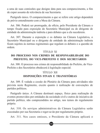 a uma de suas comissões que designe data para seu comparecimento, a fim
de expor assunto de relevância de sua Secretaria.
Parágrafo único. O comparecimento a que se refere este artigo dependerá
de prévio entendimento com a Mesa da Câmara.
Art. 306. Poderá ser prorrogado, de ofício, pelo Presidente da Câmara o
tempo fixado para exposição do Secretário Municipal ou de dirigente de
entidade da administração indireta e para debates que a ela sucederem.
Art. 307. Durante a exposição e os debates na Câmara Legislativa, o
Secretário Municipal ou o dirigente de entidade da administração indireta
ficam sujeitos às normas regimentais que regulam os debates e a questão de
ordem.
Art. 308. O processo nos crimes de responsabilidade do Prefeito, do Vice-
Prefeito e dos Secretários obedecerá à legislação especial.
Art. 309. É vedada a cessão do Plenário da Câmara para atividades não
prevista neste Regimento, exceto quanto à realização de convenções de
partidos políticos.
Parágrafo único. A Câmara destinará espaço, físico para realização de
eventos promovidos por entidades da sociedade civil e outros de iniciativa de
partido político, não compreendidos no artigo, nos temos do regulamento
próprio.
Art. 310. Os serviços administrativos da Câmara Legislativa serão
executados por sua Secretaria e reger-se-ão por regulamento próprio.
Art. 311. Nos casos omissos, o Presidente da Câmara aplicará o
TÍTULO XI
DO PROCESSO NOS CRIMES DE RESPONSABILIDADE DO
PREFEITO, DO VICE-PREFEITO E DOS SECRETÁRIOS
TÍTULO XII
DISPOSIÇÕES FINAIS E TRANSITÓRIAS
111
 