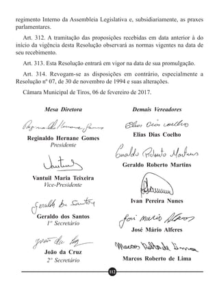 regimento Interno da Assembleia Legislativa e, subsidiariamente, as praxes
parlamentares.
Art. 312. A tramitação das proposições recebidas em data anterior à do
início da vigência desta Resolução observará as normas vigentes na data de
seu recebimento.
Art. 313. Esta Resolução entrará em vigor na data de sua promulgação.
Art. 314. Revogam-se as disposições em contrário, especialmente a
Resolução nº 07, de 30 de novembro de 1994 e suas alterações.
Câmara Municipal de Tiros, 06 de fevereiro de 2017.
Mesa Diretora
Reginaldo Hernane Gomes
Presidente
Vantuil Maria Teixeira
Vice-Presidente
Geraldo dos Santos
1º Secretário
João da Cruz
2º Secretário
Demais Vereadores
Elias Dias Coelho
Geraldo Roberto Martins
Ivan Pereira Nunes
José Mário Alferes
Marcos Roberto de Lima
112
 