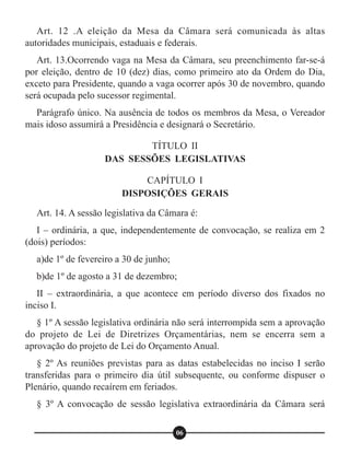 Art. 12 .A eleição da Mesa da Câmara será comunicada às altas
autoridades municipais, estaduais e federais.
Art. 13.Ocorrendo vaga na Mesa da Câmara, seu preenchimento far-se-á
por eleição, dentro de 10 (dez) dias, como primeiro ato da Ordem do Dia,
exceto para Presidente, quando a vaga ocorrer após 30 de novembro, quando
será ocupada pelo sucessor regimental.
Parágrafo único. Na ausência de todos os membros da Mesa, o Vereador
mais idoso assumirá a Presidência e designará o Secretário.
Art. 14. A sessão legislativa da Câmara é:
I – ordinária, a que, independentemente de convocação, se realiza em 2
(dois) períodos:
a)de 1º de fevereiro a 30 de junho;
b)de 1º de agosto a 31 de dezembro;
II – extraordinária, a que acontece em período diverso dos fixados no
inciso I.
§ 1º A sessão legislativa ordinária não será interrompida sem a aprovação
do projeto de Lei de Diretrizes Orçamentárias, nem se encerra sem a
aprovação do projeto de Lei do Orçamento Anual.
§ 2º As reuniões previstas para as datas estabelecidas no inciso I serão
transferidas para o primeiro dia útil subsequente, ou conforme dispuser o
Plenário, quando recaírem em feriados.
§ 3º A convocação de sessão legislativa extraordinária da Câmara será
TÍTULO II
DAS SESSÕES LEGISLATIVAS
CAPÍTULO I
DISPOSIÇÕES GERAIS
06
 