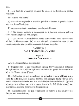 feita:
I – pelo Prefeito Municipal, em caso de urgência ou de interesse público
relevante;
II – por seu Presidente:
a) em caso de urgência e interesse público relevante e quando ocorrer
intervenção no Município;
b) a requerimento da maioria dos membros da Câmara.
§ 4º Na sessão legislativa extraordinária, a Câmara somente delibera
sobre matéria objeto da convocação.
§ 5º As sessões extraordinárias serão convocadas com antecedência
mínima de 48 (quarenta e oito) horas e não serão remuneradas, uma vez que
sua remuneração está incluída na parcela única do subsídio.
Art. 15. As reuniões da Câmara são:
I – Preparatórias - as que se destinam à posse dos Vereadores, à instalação
da legislatura e da 1ª sessão legislativa ordinária e à posse dos membros da
Mesa da Câmara para o 1° ano.
II – Ordinárias, as que se realizam na primeira e na penúltima sexta-
feira de cada mês, com início às 16:00 h, com duração de até 3 (três) horas
e com prazo de tolerância para sua inicialização de no máximo 15 (quinze)
minutos; seu adiamento será a requerimento de 2/3 (dois terços) dos
membros da Câmara, por maioria dos presentes;
III –Extraordinárias - as que se realizam em horário e dias diversos dos
fixados para as ordinárias;
CAPÍTULO II
DAS REUNIÕES DA CÂMARA
Seção I
DISPOSIÇÕES GERAIS
07
 
