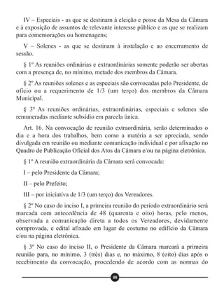 IV – Especiais - as que se destinam à eleição e posse da Mesa da Câmara
e à exposição de assuntos de relevante interesse público e as que se realizam
para comemorações ou homenagens;
V – Solenes - as que se destinam à instalação e ao encerramento de
sessão.
§ 1º As reuniões ordinárias e extraordinárias somente poderão ser abertas
com a presença de, no mínimo, metade dos membros da Câmara.
§ 2º As reuniões solenes e as especiais são convocadas pelo Presidente, de
ofício ou a requerimento de 1/3 (um terço) dos membros da Câmara
Municipal.
§ 3º As reuniões ordinárias, extraordinárias, especiais e solenes são
remuneradas mediante subsídio em parcela única.
Art. 16. Na convocação de reunião extraordinária, serão determinados o
dia e a hora dos trabalhos, bem como a matéria a ser apreciada, sendo
divulgada em reunião ou mediante comunicação individual e por afixação no
Quadro de Publicação Oficial dos Atos da Câmara e/ou na página eletrônica.
§ 1º A reunião extraordinária da Câmara será convocada:
I – pelo Presidente da Câmara;
II – pelo Prefeito;
III – por iniciativa de 1/3 (um terço) dos Vereadores.
§ 2º No caso do inciso I, a primeira reunião do período extraordinário será
marcada com antecedência de 48 (quarenta e oito) horas, pelo menos,
observada a comunicação direta a todos os Vereadores, devidamente
comprovada, e edital afixado em lugar de costume no edifício da Câmara
e/ou na página eletrônica.
§ 3º No caso do inciso II, o Presidente da Câmara marcará a primeira
reunião para, no mínimo, 3 (três) dias e, no máximo, 8 (oito) dias após o
recebimento da convocação, procedendo de acordo com as normas do
08
 