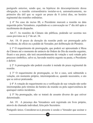 parágrafo anterior, sendo que, na hipótese do descumprimento dessa
obrigação, a reunião extraordinária instalar-se-á, automaticamente, no
primeiro dia útil que se seguir ao prazo de 8 (oito) dias, no horário
regimental das reuniões ordinárias.
§ 4º No caso do inciso III, o Presidente marcará a reunião na data
requerida pelos Vereadores, expedindo-se a convocação no 1º dia útil após o
recebimento do despacho.
Art.17. As reuniões da Câmara são públicas, podendo ser secretas nos
casos previstos no § 1°do art. 34.
Art. 18. O prazo de duração da reunião pode ser prorrogado pelo
Presidente, de ofício ou a pedido de Vereador, por deliberação do Plenário.
§ 1º O requerimento de prorrogação, que poderá ser apresentado à Mesa
da Câmara até o momento do anúncio da Ordem do Dia da reunião seguinte,
fixará o seu prazo, não terá encaminhamento de votação e será votado pelo
processo simbólico, salvo se, havendo matéria urgente na pauta, o Presidente
o deferir.
§ 2° A prorrogação não poderá exceder à metade do prazo regimental da
reunião.
§ 3° O requerimento de prorrogação, se for o caso, será submetido a
votação, em momento próprio, interrompendo-se, quando necessário, o ato
que se estiver praticando.
§ 4° A votação do requerimento ou a verificação de sua votação não serão
interrompidas pelo término do horário da reunião ou pela superveniência de
quaisquer outros incidentes.
§ 5º Na prorrogação, não se tratará de assunto diverso do que estiver
determinado.
Art. 19. A presença dos Vereadores será registrada em livro próprio,
através de chamada individual, feita pelo Secretário.
Parágrafo único. Considerar-se-á presente à sessão o Vereador que assinar o
09
 