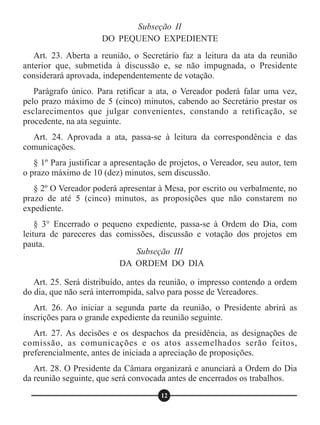 Art. 23. Aberta a reunião, o Secretário faz a leitura da ata da reunião
anterior que, submetida à discussão e, se não impugnada, o Presidente
considerará aprovada, independentemente de votação.
Parágrafo único. Para retificar a ata, o Vereador poderá falar uma vez,
pelo prazo máximo de 5 (cinco) minutos, cabendo ao Secretário prestar os
esclarecimentos que julgar convenientes, constando a retificação, se
procedente, na ata seguinte.
Art. 24. Aprovada a ata, passa-se à leitura da correspondência e das
comunicações.
§ 1º Para justificar a apresentação de projetos, o Vereador, seu autor, tem
o prazo máximo de 10 (dez) minutos, sem discussão.
§ 2º O Vereador poderá apresentar à Mesa, por escrito ou verbalmente, no
prazo de até 5 (cinco) minutos, as proposições que não constarem no
expediente.
§ 3° Encerrado o pequeno expediente, passa-se à Ordem do Dia, com
leitura de pareceres das comissões, discussão e votação dos projetos em
pauta.
Art. 25. Será distribuído, antes da reunião, o impresso contendo a ordem
do dia, que não será interrompida, salvo para posse de Vereadores.
Art. 26. Ao iniciar a segunda parte da reunião, o Presidente abrirá as
inscrições para o grande expediente da reunião seguinte.
Art. 27. As decisões e os despachos da presidência, as designações de
comissão, as comunicações e os atos assemelhados serão feitos,
preferencialmente, antes de iniciada a apreciação de proposições.
Art. 28. O Presidente da Câmara organizará e anunciará a Ordem do Dia
da reunião seguinte, que será convocada antes de encerrados os trabalhos.
Subseção III
DA ORDEM DO DIA
12
Subseção II
DO PEQUENO EXPEDIENTE
 