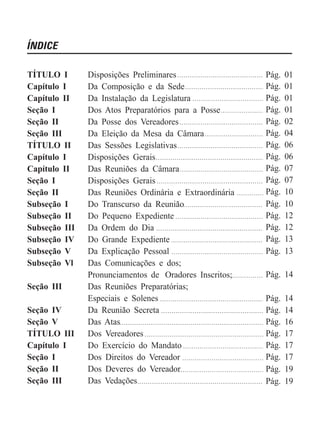 ÍNDICE
TÍTULO I Pág. 01
Pág. 01
Pág. 01
Pág. 01
Pág. 02
Pág. 04
Pág. 06
Pág. 06
Pág. 07
Pág. 07
Pág. 10
Pág. 10
Pág. 12
Pág. 12
Pág. 13
Pág. 13
Pág. 14
Pág. 14
Pág. 14
Pág. 16
Pág. 17
Pág. 17
Pág. 17
Pág. 19
Pág. 19
Disposições Preliminares
Capítulo I Da Composição e da Sede
Capítulo II Da Instalação da Legislatura
Seção I Dos Atos Preparatórios para a Posse
Seção II Da Posse dos Vereadores
Seção III Da Eleição da Mesa da Câmara
TÍTULO II Das Sessões Legislativas
Capítulo I Disposições Gerais
Capítulo II Das Reuniões da Câmara
Seção I Disposições Gerais
Seção II Das Reuniões Ordinária e Extraordinária
Subseção I Do Transcurso da Reunião
Subseção II Do Pequeno Expediente
Subseção III Da Ordem do Dia
Subseção IV Do Grande Expediente
Subseção V Da Explicação Pessoal
Subseção Vl Das Comunicações e dos;
Pronunciamentos de Oradores Inscritos;
Seção III Das Reuniões Preparatórias;
Especiais e Solenes
Seção IV Da Reunião Secreta
Seção V Das Atas
TÍTULO III Dos Vereadores
Capítulo I Do Exercício do Mandato
Seção I Dos Direitos do Vereador
Seção II Dos Deveres do Vereador
Seção III Das Vedações
 
