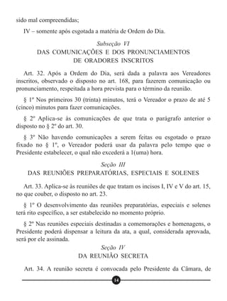 Art. 32. Após a Ordem do Dia, será dada a palavra aos Vereadores
inscritos, observado o disposto no art. 168, para fazerem comunicação ou
pronunciamento, respeitada a hora prevista para o término da reunião.
§ 1º Nos primeiros 30 (trinta) minutos, terá o Vereador o prazo de até 5
(cinco) minutos para fazer comunicações.
§ 2º Aplica-se às comunicações de que trata o parágrafo anterior o
disposto no § 2º do art. 30.
§ 3º Não havendo comunicações a serem feitas ou esgotado o prazo
fixado no § 1º, o Vereador poderá usar da palavra pelo tempo que o
Presidente estabelecer, o qual não excederá a 1(uma) hora.
Art. 33. Aplica-se às reuniões de que tratam os incisos I, IV e V do art. 15,
no que couber, o disposto no art. 23.
§ 1º O desenvolvimento das reuniões preparatórias, especiais e solenes
terá rito específico, a ser estabelecido no momento próprio.
§ 2º Nas reuniões especiais destinadas a comemorações e homenagens, o
Presidente poderá dispensar a leitura da ata, a qual, considerada aprovada,
será por ele assinada.
Art. 34. A reunião secreta é convocada pelo Presidente da Câmara, de
sido mal compreendidas;
IV – somente após esgotada a matéria de Ordem do Dia.
Subseção VI
DAS COMUNICAÇÕES E DOS PRONUNCIAMENTOS
DE ORADORES INSCRITOS
Seção III
DAS REUNIÕES PREPARATÓRIAS, ESPECIAIS E SOLENES
Seção IV
DA REUNIÃO SECRETA
14
 