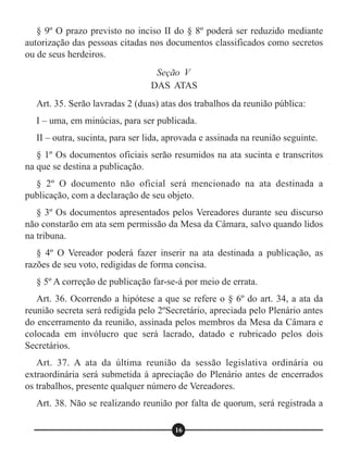 § 9º O prazo previsto no inciso II do § 8º poderá ser reduzido mediante
autorização das pessoas citadas nos documentos classificados como secretos
ou de seus herdeiros.
Art. 35. Serão lavradas 2 (duas) atas dos trabalhos da reunião pública:
I – uma, em minúcias, para ser publicada.
II – outra, sucinta, para ser lida, aprovada e assinada na reunião seguinte.
§ 1º Os documentos oficiais serão resumidos na ata sucinta e transcritos
na que se destina a publicação.
§ 2º O documento não oficial será mencionado na ata destinada a
publicação, com a declaração de seu objeto.
§ 3º Os documentos apresentados pelos Vereadores durante seu discurso
não constarão em ata sem permissão da Mesa da Câmara, salvo quando lidos
na tribuna.
§ 4º O Vereador poderá fazer inserir na ata destinada a publicação, as
razões de seu voto, redigidas de forma concisa.
§ 5º A correção de publicação far-se-á por meio de errata.
Art. 36. Ocorrendo a hipótese a que se refere o § 6º do art. 34, a ata da
reunião secreta será redigida pelo 2ºSecretário, apreciada pelo Plenário antes
do encerramento da reunião, assinada pelos membros da Mesa da Câmara e
colocada em invólucro que será lacrado, datado e rubricado pelos dois
Secretários.
Art. 37. A ata da última reunião da sessão legislativa ordinária ou
extraordinária será submetida à apreciação do Plenário antes de encerrados
os trabalhos, presente qualquer número de Vereadores.
Art. 38. Não se realizando reunião por falta de quorum, será registrada a
Seção V
DAS ATAS
16
 