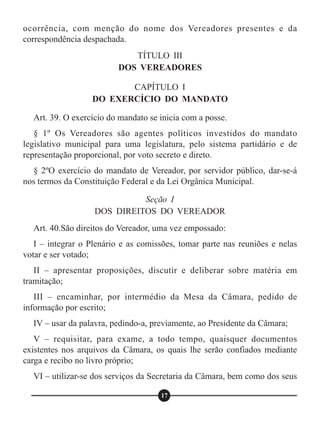 ocorrência, com menção do nome dos Vereadores presentes e da
correspondência despachada.
Art. 39. O exercício do mandato se inicia com a posse.
§ 1º Os Vereadores são agentes políticos investidos do mandato
legislativo municipal para uma legislatura, pelo sistema partidário e de
representação proporcional, por voto secreto e direto.
§ 2ºO exercício do mandato de Vereador, por servidor público, dar-se-á
nos termos da Constituição Federal e da Lei Orgânica Municipal.
Art. 40.São direitos do Vereador, uma vez empossado:
I – integrar o Plenário e as comissões, tomar parte nas reuniões e nelas
votar e ser votado;
II – apresentar proposições, discutir e deliberar sobre matéria em
tramitação;
III – encaminhar, por intermédio da Mesa da Câmara, pedido de
informação por escrito;
IV – usar da palavra, pedindo-a, previamente, ao Presidente da Câmara;
V – requisitar, para exame, a todo tempo, quaisquer documentos
existentes nos arquivos da Câmara, os quais lhe serão confiados mediante
carga e recibo no livro próprio;
VI – utilizar-se dos serviços da Secretaria da Câmara, bem como dos seus
TÍTULO III
DOS VEREADORES
CAPÍTULO I
DO EXERCÍCIO DO MANDATO
Seção I
DOS DIREITOS DO VEREADOR
17
 