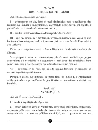 Seção II
DOS DEVERES DO VEREADOR
Art. 44.São deveres do Vereador:
I – comparecer no dia, hora e local designados para a realização das
reuniões da Câmara e das comissões, oferecendo justificativa, por escrito, à
presidência, em caso de não comparecimento;
II – aceitar trabalho relativo ao desempenho do mandato;
III – dar, nos prazos regimentais, informações, pareceres ou votos de que
for incumbido, comparecendo e tomando parte nas reuniões da Comissão a
que pertencer;
IV – tratar respeitosamente a Mesa Diretora e os demais membros da
Câmara;
V – propor e levar ao conhecimento da Câmara medida que julgar
conveniente ao Município e à segurança e bem-estar dos munícipes, bem
como impugnar a que lhe pareça prejudicial ao interesse público;
VI -- comparecer às reuniões trajado adequadamente, observadas as
normas expedidas pela Câmara.
Parágrafo único. Na hipótese da parte final do inciso I, a Presidência
deliberará sobre a procedência da justificativa e comunicará a decisão ao
Plenário.
Art. 45. É vedado ao Vereador:
I – desde a expedição do Diploma:
a) firmar contrato com o Município, com suas autarquias, fundações,
empresas públicas, sociedade de economia mista ou com empresas
concessionárias de serviço público municipal, salvo quando o contrato
Seção III
DAS VEDAÇÕES
19
 