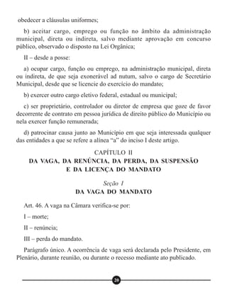 obedecer a cláusulas uniformes;
b) aceitar cargo, emprego ou função no âmbito da administração
municipal, direta ou indireta, salvo mediante aprovação em concurso
público, observado o disposto na Lei Orgânica;
II – desde a posse:
a) ocupar cargo, função ou emprego, na administração municipal, direta
ou indireta, de que seja exonerável ad nutum, salvo o cargo de Secretário
Municipal, desde que se licencie do exercício do mandato;
b) exercer outro cargo eletivo federal, estadual ou municipal;
c) ser proprietário, controlador ou diretor de empresa que goze de favor
decorrente de contrato em pessoa jurídica de direito público do Município ou
nela exercer função remunerada;
d) patrocinar causa junto ao Município em que seja interessada qualquer
das entidades a que se refere a alínea “a” do inciso I deste artigo.
Art. 46. A vaga na Câmara verifica-se por:
I – morte;
II – renúncia;
III – perda do mandato.
Parágrafo único. A ocorrência de vaga será declarada pelo Presidente, em
Plenário, durante reunião, ou durante o recesso mediante ato publicado.
CAPÍTULO II
DA VAGA, DA RENÚNCIA, DA PERDA, DA SUSPENSÃO
E DA LICENÇA DO MANDATO
Seção I
DA VAGA DO MANDATO
20
 