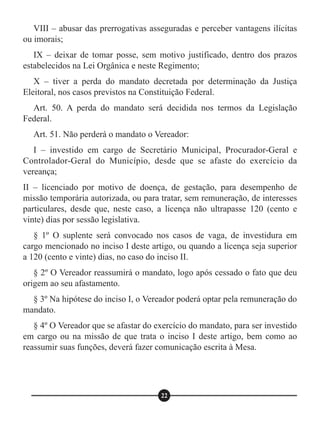 VIII – abusar das prerrogativas asseguradas e perceber vantagens ilícitas
ou imorais;
IX – deixar de tomar posse, sem motivo justificado, dentro dos prazos
estabelecidos na Lei Orgânica e neste Regimento;
X – tiver a perda do mandato decretada por determinação da Justiça
Eleitoral, nos casos previstos na Constituição Federal.
Art. 50. A perda do mandato será decidida nos termos da Legislação
Federal.
Art. 51. Não perderá o mandato o Vereador:
I – investido em cargo de Secretário Municipal, Procurador-Geral e
Controlador-Geral do Município, desde que se afaste do exercício da
vereança;
II – licenciado por motivo de doença, de gestação, para desempenho de
missão temporária autorizada, ou para tratar, sem remuneração, de interesses
particulares, desde que, neste caso, a licença não ultrapasse 120 (cento e
vinte) dias por sessão legislativa.
§ 1º O suplente será convocado nos casos de vaga, de investidura em
cargo mencionado no inciso I deste artigo, ou quando a licença seja superior
a 120 (cento e vinte) dias, no caso do inciso II.
§ 2º O Vereador reassumirá o mandato, logo após cessado o fato que deu
origem ao seu afastamento.
§ 3º Na hipótese do inciso I, o Vereador poderá optar pela remuneração do
mandato.
§ 4º O Vereador que se afastar do exercício do mandato, para ser investido
em cargo ou na missão de que trata o inciso I deste artigo, bem como ao
reassumir suas funções, deverá fazer comunicação escrita à Mesa.
22
 