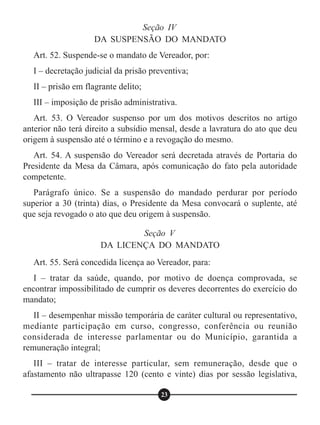 Art. 52. Suspende-se o mandato de Vereador, por:
I – decretação judicial da prisão preventiva;
II – prisão em flagrante delito;
III – imposição de prisão administrativa.
Art. 53. O Vereador suspenso por um dos motivos descritos no artigo
anterior não terá direito a subsídio mensal, desde a lavratura do ato que deu
origem à suspensão até o término e a revogação do mesmo.
Art. 54. A suspensão do Vereador será decretada através de Portaria do
Presidente da Mesa da Câmara, após comunicação do fato pela autoridade
competente.
Parágrafo único. Se a suspensão do mandado perdurar por período
superior a 30 (trinta) dias, o Presidente da Mesa convocará o suplente, até
que seja revogado o ato que deu origem à suspensão.
Art. 55. Será concedida licença ao Vereador, para:
I – tratar da saúde, quando, por motivo de doença comprovada, se
encontrar impossibilitado de cumprir os deveres decorrentes do exercício do
mandato;
II – desempenhar missão temporária de caráter cultural ou representativo,
mediante participação em curso, congresso, conferência ou reunião
considerada de interesse parlamentar ou do Município, garantida a
remuneração integral;
III – tratar de interesse particular, sem remuneração, desde que o
afastamento não ultrapasse 120 (cento e vinte) dias por sessão legislativa,
Seção IV
DA SUSPENSÃO DO MANDATO
Seção V
DA LICENÇA DO MANDATO
23
 