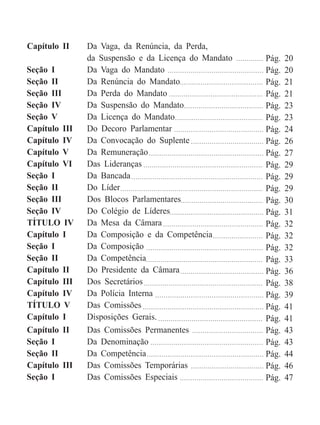 Capítulo II Da Vaga, da Renúncia, da Perda,
da Suspensão e da Licença do Mandato
Seção I Da Vaga do Mandato
Seção II Da Renúncia do Mandato
Seção III Da Perda do Mandato
Seção IV Da Suspensão do Mandato
Seção V Da Licença do Mandato
Capítulo III Do Decoro Parlamentar
Capítulo IV Da Convocação do Suplente
Capítulo V Da Remuneração
Capítulo VI Das Lideranças
Seção I Da Bancada
Seção II Do Líder
Seção III Dos Blocos Parlamentares
Seção IV Do Colégio de Líderes
TÍTULO IV Da Mesa da Câmara
Capítulo I Da Composição e da Competência
Seção I Da Composição
Seção II Da Competência
Capítulo II Do Presidente da Câmara
Capítulo III Dos Secretários
Capítulo IV Da Polícia Interna
TÍTULO V Das Comissões
Capítulo I Disposições Gerais.
Capítulo II Das Comissões Permanentes
Seção I Da Denominação
Seção II Da Competência
Capítulo III Das Comissões Temporárias
Seção I Das Comissões Especiais
Pág. 20
Pág. 20
Pág. 21
Pág. 21
Pág. 23
Pág. 23
Pág. 24
Pág. 26
Pág. 27
Pág. 29
Pág. 29
Pág. 29
Pág. 30
Pág. 31
Pág. 32
Pág. 32
Pág. 32
Pág. 33
Pág. 36
Pág. 38
Pág. 39
Pág. 41
Pág. 41
Pág. 43
Pág. 43
Pág. 44
Pág. 46
Pág. 47
 