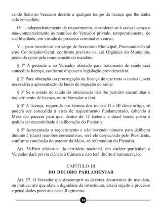 sendo lícito ao Vereador desistir a qualquer tempo da licença que lhe tenha
sido concedida;
IV – independentemente de requerimento, considerar-se-á como licença o
não-comparecimento às reuniões do Vereador privado, temporariamente, de
sua liberdade, em virtude de processo criminal em curso;
V – para investir-se em cargo de Secretário Municipal, Procurador-Geral
e/ou Controlador-Geral, conforme previsto na Lei Orgânica do Município,
podendo optar pela remuneração do mandato.
§ 1º À gestante e ao Vereador afastado para tratamento de saúde será
concedida licença, conforme dispuser a legislação previdenciária.
§ 2º Para obtenção ou prorrogação da licença de que trata o inciso I, será
necessária a apresentação de laudo de inspeção de saúde.
§ 3º Se o estado de saúde do interessado não lhe permitir encaminhar o
requerimento de licença, outro Vereador o fará.
§ 4º A licença, requerida nos termos dos incisos II e III deste artigo, só
poderá ser concedida à vista de requerimento fundamentado, cabendo à
Mesa dar parecer para que, dentro de 72 (setenta e duas) horas, possa o
pedido ser encaminhado à deliberação do Plenário.
§ 5º Apresentado o requerimento e não havendo número para deliberar
durante 2 (duas) reuniões consecutivas, será ele despachado pelo Presidente,
conforme conclusão do parecer da Mesa, ad referendum do Plenário.
Art. 56.Para afastar-se do território nacional, em caráter particular, o
Vereador dará prévia ciência à Câmara e não terá direito à remuneração.
Art. 57. O Vereador que descumprir os deveres decorrentes do mandato,
ou praticar ato que afete a dignidade da investidura, estará sujeito a processo
e penalidades previstos neste Regimento.
CAPÍTULO III
DO DECORO PARLAMENTAR
24
 
