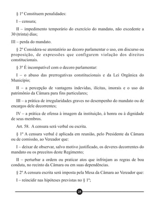 § 1º Constituem penalidades:
I – censura;
II – impedimento temporário do exercício do mandato, não excedente a
30 (trinta) dias;
III – perda do mandato.
§ 2º Considera-se atentatório ao decoro parlamentar o uso, em discurso ou
proposição, de expressões que configurem violação dos direitos
constitucionais.
§ 3º É incompatível com o decoro parlamentar:
I – o abuso das prerrogativas constitucionais e da Lei Orgânica do
Município;
II – a percepção de vantagens indevidas, ilícitas, imorais e o uso do
patrimônio da Câmara para fins particulares;
III – a prática de irregularidades graves no desempenho do mandato ou de
encargos dele decorrentes;
IV – a prática de ofensa à imagem da instituição, à honra ou à dignidade
de seus membros.
Art. 58. A censura será verbal ou escrita.
§ 1º A censura verbal é aplicada em reunião, pelo Presidente da Câmara
ou de comissão, ao Vereador que:
I – deixar de observar, salvo motivo justificado, os deveres decorrentes do
mandato ou os preceitos deste Regimento;
II – perturbar a ordem ou praticar atos que infrinjam as regras de boa
conduta, no recinto da Câmara ou em suas dependências.
§ 2º A censura escrita será imposta pela Mesa da Câmara ao Vereador que:
I – reincidir nas hipóteses previstas no § 1º;
25
 