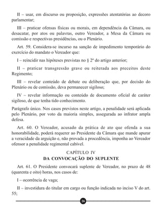 II – usar, em discurso ou proposição, expressões atentatórias ao decoro
parlamentar;
III – praticar ofensas físicas ou morais, em dependência da Câmara, ou
desacatar, por atos ou palavras, outro Vereador, a Mesa da Câmara ou
comissão e respectivas presidências, ou o Plenário.
Art. 59. Considera-se incurso na sanção de impedimento temporário do
exercício do mandato o Vereador que:
I – reincidir nas hipóteses previstas no § 2º do artigo anterior;
II – praticar transgressão grave ou reiterada aos preceitos deste
Regimento;
III – revelar conteúdo de debate ou deliberação que, por decisão do
Plenário ou de comissão, deva permanecer sigiloso;
IV – revelar informação ou conteúdo de documento oficial de caráter
sigiloso, de que tenha tido conhecimento.
Parágrafo único. Nos casos previstos neste artigo, a penalidade será aplicada
pelo Plenário, por voto da maioria simples, assegurada ao infrator ampla
defesa.
Art. 60. O Vereador, acusado da prática de ato que ofenda a sua
honorabilidade, poderá requerer ao Presidente da Câmara que mande apurar
a veracidade da arguição e, não provada a procedência, imponha ao Vereador
ofensor a penalidade regimental cabível.
Art. 61. O Presidente convocará suplente de Vereador, no prazo de 48
(quarenta e oito) horas, nos casos de:
I – ocorrência de vaga;
II – investidura do titular em cargo ou função indicada no inciso V do art.
55;
CAPÍTULO IV
DA CONVOCAÇÃO DO SUPLENTE
26
 