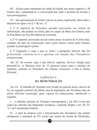 III – licença para tratamento de saúde do titular, por prazo superior a 30
(trinta) dias, estendendo-se a convocação por todo o período de licença e
suas prorrogações;
IV – não-apresentação do titular à posse no prazo regimental, observado o
disposto no caput e no § 1º do art. 11.
§ 1º O suplente de Vereador, quando convocado em caráter de
substituição, não poderá ser eleito para os cargos da Mesa da Câmara, nem
de Presidente ou Vice-Presidente de comissão.
§ 2º O suplente convocado deverá tomar posse no prazo de 8 (oito) dias,
contados da data da convocação, salvo justo motivo aceito pela Câmara,
quando se prorrogará o prazo.
§ 3º Enquanto a vaga a que se refere o parágrafo anterior não for
preenchida, calcular-se-á o quórum em função dos Vereadores
remanescentes.
Art. 62. Se ocorrer vaga e não houver suplente, far-se-á eleição para
preenchê-la, se faltarem mais de 15 (quinze) meses para o término do
mandato, cabendo ao Presidente da Câmara comunicar o fato à Justiça
Eleitoral.
Art. 63. O subsídio do Vereador será fixado em parcela única, através de
lei, no segundo semestre do último ano da legislatura, até 30 (trinta) dias do
pleito eleitoral municipal, para vigorar na subsequente, obedecido o
seguinte:
I – o subsídio máximo do Vereador corresponderá a até 20% (vinte por
cento) do subsídio dos Deputados Estaduais, conforme dispõe o art. 29, VI,
“a”, da Constituição Federal;
II – o total da despesa com a remuneração dos Vereadores não poderá
ultrapassar o montante de 5% (cinco por cento) da receita do Município,
CAPÍTULO V
DA REMUNERAÇÃO
27
 