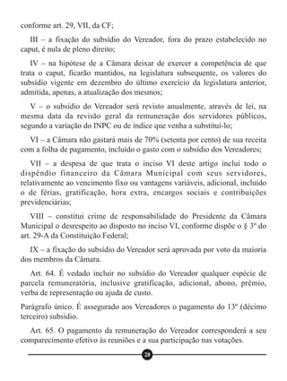 conforme art. 29, VII, da CF;
III – a fixação do subsídio do Vereador, fora do prazo estabelecido no
caput, é nula de pleno direito;
IV – na hipótese de a Câmara deixar de exercer a competência de que
trata o caput, ficarão mantidos, na legislatura subsequente, os valores do
subsídio vigente em dezembro do último exercício da legislatura anterior,
admitida, apenas, a atualização dos mesmos;
V – o subsídio do Vereador será revisto anualmente, através de lei, na
mesma data da revisão geral da remuneração dos servidores públicos,
segundo a variação do INPC ou de índice que venha a substituí-lo;
VI – a Câmara não gastará mais de 70% (setenta por cento) de sua receita
com a folha de pagamento, incluído o gasto com o subsídio dos Vereadores;
VII – a despesa de que trata o inciso VI deste artigo inclui todo o
dispêndio financeiro da Câmara Municipal com seus servidores,
relativamente ao vencimento fixo ou vantagens variáveis, adicional, incluído
o de férias, gratificação, hora extra, encargos sociais e contribuições
previdenciárias;
VIII – constitui crime de responsabilidade do Presidente da Câmara
Municipal o desrespeito ao disposto no inciso VI, conforme dispõe o § 3º do
art. 29-A da Constituição Federal;
IX – a fixação do subsídio do Vereador será aprovada por voto da maioria
dos membros da Câmara.
Art. 64. É vedado incluir no subsídio do Vereador qualquer espécie de
parcela remuneratória, inclusive gratificação, adicional, abono, prêmio,
verba de representação ou ajuda de custo.
Parágrafo único. É assegurado aos Vereadores o pagamento do 13º (décimo
terceiro) subsídio.
Art. 65. O pagamento da remuneração do Vereador corresponderá a seu
comparecimento efetivo às reuniões e a sua participação nas votações.
28
 