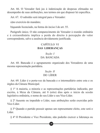 Art. 66. O Vereador fará jus à indenização de despesas efetuadas no
desempenho de suas atribuições, nos termos em que dispuser lei específica.
Art. 67. O subsídio será integral para o Vereador:
a)no exercício do mandato;
b)quando licenciado, na forma do inciso I do art. 55.
Parágrafo único. O não comparecimento do Vereador à reunião ordinária
e à extraordinária implica a perda do direito à percepção do valor
correspondente, salvo a ausência devidamente justificada.
Art. 68. Bancada é o agrupamento organizado dos Vereadores de uma
mesma representação partidária.
Art. 69. Líder é o porta-voz da bancada e o intermediário entre esta e os
órgãos da Câmara Municipal.
§ 1º A maioria, a minoria e as representações partidárias indicarão, por
escrito, à Mesa da Câmara, até 8 (oito) dias após o início da sessão
legislativa ordinária, o nome do seu Líder e seu Vice-Líder.
§ 2º Ausente ou impedido o Líder, suas atribuições serão exercidas pelo
Vice-Líder.
§ 3º Quando o partido possuir apenas um representante eleito, este será o
Líder.
§ 4º O Presidente e Vice Presidente, não poderão exercer a liderança ou
CAPÍTULO VI
DAS LIDERANÇAS
Seção II
DO LÍDER
Seção I
DA BANCADA
29
 