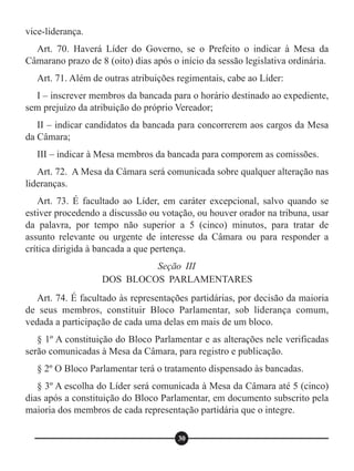 Art. 74. É facultado às representações partidárias, por decisão da maioria
de seus membros, constituir Bloco Parlamentar, sob liderança comum,
vedada a participação de cada uma delas em mais de um bloco.
§ 1º A constituição do Bloco Parlamentar e as alterações nele verificadas
serão comunicadas à Mesa da Câmara, para registro e publicação.
§ 2º O Bloco Parlamentar terá o tratamento dispensado às bancadas.
§ 3º A escolha do Líder será comunicada à Mesa da Câmara até 5 (cinco)
dias após a constituição do Bloco Parlamentar, em documento subscrito pela
maioria dos membros de cada representação partidária que o integre.
Seção III
DOS BLOCOS PARLAMENTARES
30
vice-liderança.
Art. 70. Haverá Líder do Governo, se o Prefeito o indicar à Mesa da
Câmarano prazo de 8 (oito) dias após o início da sessão legislativa ordinária.
Art. 71. Além de outras atribuições regimentais, cabe ao Líder:
I – inscrever membros da bancada para o horário destinado ao expediente,
sem prejuízo da atribuição do próprio Vereador;
II – indicar candidatos da bancada para concorrerem aos cargos da Mesa
da Câmara;
III – indicar à Mesa membros da bancada para comporem as comissões.
Art. 72. A Mesa da Câmara será comunicada sobre qualquer alteração nas
lideranças.
Art. 73. É facultado ao Líder, em caráter excepcional, salvo quando se
estiver procedendo a discussão ou votação, ou houver orador na tribuna, usar
da palavra, por tempo não superior a 5 (cinco) minutos, para tratar de
assunto relevante ou urgente de interesse da Câmara ou para responder a
crítica dirigida à bancada a que pertença.
 