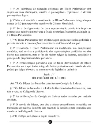 § 4º As lideranças de bancadas coligadas em Bloco Parlamentar têm
suspensas suas atribuições, direitos e prerrogativas regimentais e demais
prerrogativas legais.
§ 5º Não será admitida a constituição de Bloco Parlamentar integrado por
menos de 1/3 (um terço) dos membros da Câmara Municipal.
§ 6º Se o desligamento de uma representação partidária implicar
composição numérica menor que a fixada no parágrafo anterior, extinguir-se-
á o Bloco Parlamentar.
§ 7º O Bloco Parlamentar tem existência por sessão legislativa ordinária e
persiste durante a convocação extraordinária da Câmara Municipal.
§ 8º Dissolvido o Bloco Parlamentar ou modificada sua composição
numérica, será revista a participação das representações partidárias ou dos
blocos nas comissões, para o fim de redistribuição de lugares, consoante o
princípio da proporcionalidade partidária.
§ 9º A representação partidária que se tenha desvinculado de Bloco
Parlamentar ou a que tenha integrado bloco posteriormente dissolvido não
poderá participar de outro na mesma sessão legislativa ordinária.
Art. 75. Os líderes das bancadas constituem o Colégio de Líderes.
§ 1º Os líderes de bancadas e o Líder do Governo terão direito a voz, mas
não a voto, no Colégio de Líderes.
§ 2º As deliberações do Colégio de Líderes serão tomadas por maioria
absoluta.
§ 3º O acordo de líderes, que vise a alterar procedimento específico na
tramitação de matéria, somente será recebido se subscrito pela totalidade dos
membros do Colégio de Líderes.
§ 4º O Colégio de Líderes é órgão consultivo.
Seção IV
DO COLÉGIO DE LÍDERES
31
 