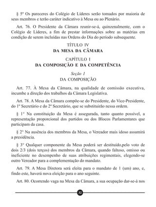 § 5º Os pareceres do Colégio de Líderes serão tomados por maioria de
seus membros e terão caráter indicativo à Mesa ou ao Plenário.
Art. 76. O Presidente da Câmara reunir-se-á, quinzenalmente, com o
Colégio de Líderes, a fim de prestar informações sobre as matérias em
condição de serem incluídas nas Ordens do Dia do período subsequente.
Art. 77. À Mesa da Câmara, na qualidade de comissão executiva,
incumbe a direção dos trabalhos da Câmara Legislativa.
Art. 78. A Mesa da Câmara compõe-se do Presidente, do Vice-Presidente,
do 1º Secretário e do 2º Secretário, que se substituirão nessa ordem.
§ 1° Na constituição da Mesa é assegurada, tanto quanto possível, a
representação proporcional dos partidos ou dos Blocos Parlamentares que
participam da casa.
§ 2° Na ausência dos membros da Mesa, o Vereador mais idoso assumirá
a presidência.
§ 3° Qualquer componente da Mesa poderá ser destituído,pelo voto de
dois 2/3 (dois terços) dos membros da Câmara, quando faltoso, omisso ou
ineficiente no desempenho de suas atribuições regimentais, elegendo-se
outro Vereador para a complementação do mandato.
Art. 79. A Mesa Diretora será eleita para o mandato de 1 (um) ano, e,
findo este, haverá nova eleição para o ano seguinte.
Art. 80. Ocorrendo vaga na Mesa da Câmara, a sua ocupação dar-se-á nos
TÍTULO IV
DA MESA DA CÂMARA
CAPÍTULO I
DA COMPOSIÇÃO E DA COMPETÊNCIA
Seção I
DA COMPOSIÇÃO
32
 