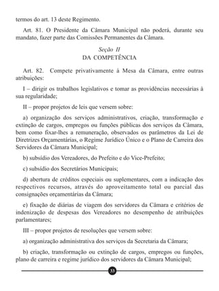 termos do art. 13 deste Regimento.
Art. 81. O Presidente da Câmara Municipal não poderá, durante seu
mandato, fazer parte das Comissões Permanentes da Câmara.
Art. 82. Compete privativamente à Mesa da Câmara, entre outras
atribuições:
I – dirigir os trabalhos legislativos e tomar as providências necessárias à
sua regularidade;
II – propor projetos de leis que versem sobre:
a) organização dos serviços administrativos, criação, transformação e
extinção de cargos, empregos ou funções públicas dos serviços da Câmara,
bem como fixar-lhes a remuneração, observados os parâmetros da Lei de
Diretrizes Orçamentárias, o Regime Jurídico Único e o Plano de Carreira dos
Servidores da Câmara Municipal;
b) subsídio dos Vereadores, do Prefeito e do Vice-Prefeito;
c) subsídio dos Secretários Municipais;
d) abertura de créditos especiais ou suplementares, com a indicação dos
respectivos recursos, através do aproveitamento total ou parcial das
consignações orçamentárias da Câmara;
e) fixação de diárias de viagem dos servidores da Câmara e critérios de
indenização de despesas dos Vereadores no desempenho de atribuições
parlamentares;
III – propor projetos de resoluções que versem sobre:
a) organização administrativa dos serviços da Secretaria da Câmara;
b) criação, transformação ou extinção de cargos, empregos ou funções,
plano de carreira e regime jurídico dos servidores da Câmara Municipal;
Seção II
DA COMPETÊNCIA
33
 