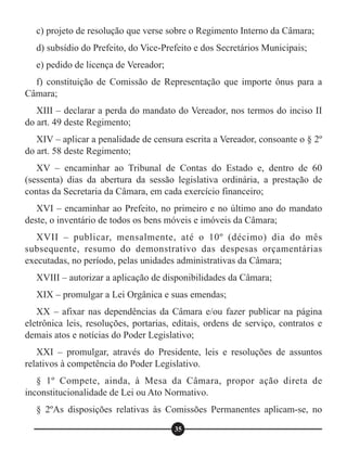 c) projeto de resolução que verse sobre o Regimento Interno da Câmara;
d) subsídio do Prefeito, do Vice-Prefeito e dos Secretários Municipais;
e) pedido de licença de Vereador;
f) constituição de Comissão de Representação que importe ônus para a
Câmara;
XIII – declarar a perda do mandato do Vereador, nos termos do inciso II
do art. 49 deste Regimento;
XIV – aplicar a penalidade de censura escrita a Vereador, consoante o § 2º
do art. 58 deste Regimento;
XV – encaminhar ao Tribunal de Contas do Estado e, dentro de 60
(sessenta) dias da abertura da sessão legislativa ordinária, a prestação de
contas da Secretaria da Câmara, em cada exercício financeiro;
XVI – encaminhar ao Prefeito, no primeiro e no último ano do mandato
deste, o inventário de todos os bens móveis e imóveis da Câmara;
XVII – publicar, mensalmente, até o 10º (décimo) dia do mês
subsequente, resumo do demonstrativo das despesas orçamentárias
executadas, no período, pelas unidades administrativas da Câmara;
XVIII – autorizar a aplicação de disponibilidades da Câmara;
XIX – promulgar a Lei Orgânica e suas emendas;
XX – afixar nas dependências da Câmara e/ou fazer publicar na página
eletrônica leis, resoluções, portarias, editais, ordens de serviço, contratos e
demais atos e notícias do Poder Legislativo;
XXI – promulgar, através do Presidente, leis e resoluções de assuntos
relativos à competência do Poder Legislativo.
§ 1º Compete, ainda, à Mesa da Câmara, propor ação direta de
inconstitucionalidade de Lei ou Ato Normativo.
§ 2ºAs disposições relativas às Comissões Permanentes aplicam-se, no
35
 