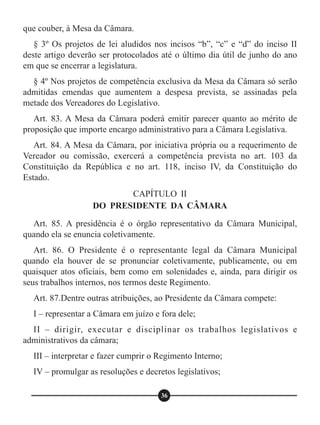 que couber, à Mesa da Câmara.
§ 3º Os projetos de lei aludidos nos incisos “b”, “c” e “d” do inciso II
deste artigo deverão ser protocolados até o último dia útil de junho do ano
em que se encerrar a legislatura.
§ 4º Nos projetos de competência exclusiva da Mesa da Câmara só serão
admitidas emendas que aumentem a despesa prevista, se assinadas pela
metade dos Vereadores do Legislativo.
Art. 83. A Mesa da Câmara poderá emitir parecer quanto ao mérito de
proposição que importe encargo administrativo para a Câmara Legislativa.
Art. 84. A Mesa da Câmara, por iniciativa própria ou a requerimento de
Vereador ou comissão, exercerá a competência prevista no art. 103 da
Constituição da República e no art. 118, inciso IV, da Constituição do
Estado.
Art. 85. A presidência é o órgão representativo da Câmara Municipal,
quando ela se enuncia coletivamente.
Art. 86. O Presidente é o representante legal da Câmara Municipal
quando ela houver de se pronunciar coletivamente, publicamente, ou em
quaisquer atos oficiais, bem como em solenidades e, ainda, para dirigir os
seus trabalhos internos, nos termos deste Regimento.
Art. 87.Dentre outras atribuições, ao Presidente da Câmara compete:
I – representar a Câmara em juízo e fora dele;
II – dirigir, executar e disciplinar os trabalhos legislativos e
administrativos da câmara;
III – interpretar e fazer cumprir o Regimento Interno;
IV – promulgar as resoluções e decretos legislativos;
CAPÍTULO II
DO PRESIDENTE DA CÂMARA
36
 