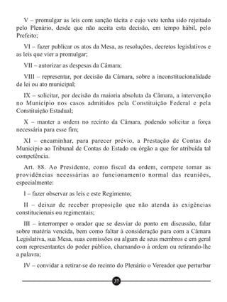 V – promulgar as leis com sanção tácita e cujo veto tenha sido rejeitado
pelo Plenário, desde que não aceita esta decisão, em tempo hábil, pelo
Prefeito;
VI – fazer publicar os atos da Mesa, as resoluções, decretos legislativos e
as leis que vier a promulgar;
VII – autorizar as despesas da Câmara;
VIII – representar, por decisão da Câmara, sobre a inconstitucionalidade
de lei ou ato municipal;
IX – solicitar, por decisão da maioria absoluta da Câmara, a intervenção
no Município nos casos admitidos pela Constituição Federal e pela
Constituição Estadual;
X – manter a ordem no recinto da Câmara, podendo solicitar a força
necessária para esse fim;
XI – encaminhar, para parecer prévio, a Prestação de Contas do
Município ao Tribunal de Contas do Estado ou órgão a que for atribuída tal
competência.
Art. 88. Ao Presidente, como fiscal da ordem, compete tomar as
providências necessárias ao funcionamento normal das reuniões,
especialmente:
I – fazer observar as leis e este Regimento;
II – deixar de receber proposição que não atenda às exigências
constitucionais ou regimentais;
III – interromper o orador que se desviar do ponto em discussão, falar
sobre matéria vencida, bem como faltar à consideração para com a Câmara
Legislativa, sua Mesa, suas comissões ou algum de seus membros e em geral
com representantes do poder público, chamando-o à ordem ou retirando-lhe
a palavra;
IV – convidar a retirar-se do recinto do Plenário o Vereador que perturbar
37
 