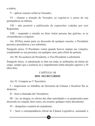 a ordem;
V – aplicar censura verbal ao Vereador;
VI – chamar a atenção do Vereador, ao esgotar-se o prazo de sua
permanência na tribuna;
VII – não permitir a publicação de expressões vedadas por este
Regimento;
VIII – suspender a reunião ou fazer retirar pessoas das galerias, se as
circunstâncias o exigirem.
Art. 89.Para tomar parte na discussão de qualquer assunto, o Presidente
passará a presidência a seu substituto.
Parágrafo único. O Presidente votará quando houver empate nas votações,
computando-se sua presença, em qualquer caso, para efeito de quórum.
Art. 90. Na ausência do Presidente, o Vice-Presidente o substituirá.
Parágrafo único. A substituição se fará em todas as atribuições do titular do
cargo, sempre que a ausência ou o impedimento tenha duração superior a 10
(dez) dias.
Art. 91. Compete ao 1º Secretário:
I – inspecionar os trabalhos da Secretaria da Câmara e fiscalizar lhe as
despesas;
II – fazer a chamada dos Vereadores;
III – ler, na íntegra, os ofícios das altas autoridades e as proposições para
discussão ou votação, bem como, em resumo, qualquer outro documento;
IV – despachar a matéria do expediente;
V – fazer a correspondência oficial da Câmara Legislativa, assinando a
CAPÍTULO III
DOS SECRETÁRIOS
38
 