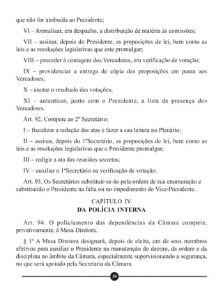 que não for atribuída ao Presidente;
VI – formalizar, em despacho, a distribuição de matéria às comissões;
VII – assinar, depois do Presidente, as proposições de lei, bem como as
leis e as resoluções legislativas que este promulgar;
VIII – proceder à contagem dos Vereadores, em verificação de votação;
IX – providenciar a entrega de cópia das proposições em pauta aos
Vereadores;
X – anotar o resultado das votações;
XI – autenticar, junto com o Presidente, a lista de presença dos
Vereadores.
Art. 92. Compete ao 2º Secretário:
I – fiscalizar a redação das atas e fazer a sua leitura no Plenário;
II – assinar, depois do 1ºSecretário, as proposições de lei, bem como as
leis e as resoluções legislativas que o Presidente promulgar;
III – redigir a ata das reuniões secretas;
IV – auxiliar o 1ºSecretário na verificação de votação.
Art. 93. Os Secretários substituir-se-ão pela ordem de sua enumeração e
substituirão o Presidente na falta ou no impedimento do Vice-Presidente.
Art. 94. O policiamento das dependências da Câmara compete,
privativamente, à Mesa Diretora.
§ 1º A Mesa Diretora designará, depois de eleita, um de seus membros
efetivos para auxiliar o Presidente na manutenção do decoro, da ordem e da
disciplina no âmbito da Câmara, especialmente supervisionando a segurança,
no que será apoiado pela Secretaria da Câmara.
CAPÍTULO IV
DA POLÍCIA INTERNA
39
 