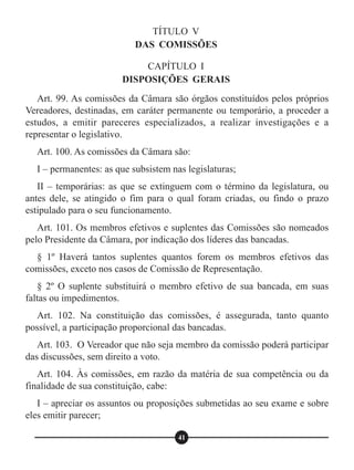 TÍTULO V
DAS COMISSÕES
CAPÍTULO I
DISPOSIÇÕES GERAIS
Art. 99. As comissões da Câmara são órgãos constituídos pelos próprios
Vereadores, destinadas, em caráter permanente ou temporário, a proceder a
estudos, a emitir pareceres especializados, a realizar investigações e a
representar o legislativo.
Art. 100. As comissões da Câmara são:
I – permanentes: as que subsistem nas legislaturas;
II – temporárias: as que se extinguem com o término da legislatura, ou
antes dele, se atingido o fim para o qual foram criadas, ou findo o prazo
estipulado para o seu funcionamento.
Art. 101. Os membros efetivos e suplentes das Comissões são nomeados
pelo Presidente da Câmara, por indicação dos líderes das bancadas.
§ 1º Haverá tantos suplentes quantos forem os membros efetivos das
comissões, exceto nos casos de Comissão de Representação.
§ 2º O suplente substituirá o membro efetivo de sua bancada, em suas
faltas ou impedimentos.
Art. 102. Na constituição das comissões, é assegurada, tanto quanto
possível, a participação proporcional das bancadas.
Art. 103. O Vereador que não seja membro da comissão poderá participar
das discussões, sem direito a voto.
Art. 104. Às comissões, em razão da matéria de sua competência ou da
finalidade de sua constituição, cabe:
I – apreciar os assuntos ou proposições submetidas ao seu exame e sobre
eles emitir parecer;
41
 