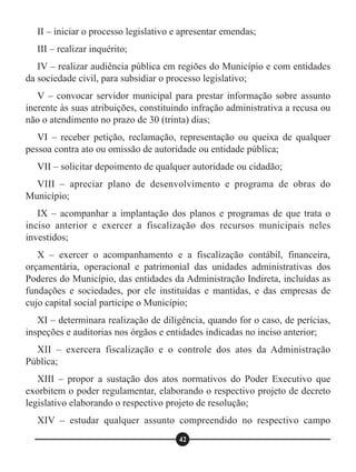 II – iniciar o processo legislativo e apresentar emendas;
III – realizar inquérito;
IV – realizar audiência pública em regiões do Município e com entidades
da sociedade civil, para subsidiar o processo legislativo;
V – convocar servidor municipal para prestar informação sobre assunto
inerente às suas atribuições, constituindo infração administrativa a recusa ou
não o atendimento no prazo de 30 (trinta) dias;
VI – receber petição, reclamação, representação ou queixa de qualquer
pessoa contra ato ou omissão de autoridade ou entidade pública;
VII – solicitar depoimento de qualquer autoridade ou cidadão;
VIII – apreciar plano de desenvolvimento e programa de obras do
Município;
IX – acompanhar a implantação dos planos e programas de que trata o
inciso anterior e exercer a fiscalização dos recursos municipais neles
investidos;
X – exercer o acompanhamento e a fiscalização contábil, financeira,
orçamentária, operacional e patrimonial das unidades administrativas dos
Poderes do Município, das entidades da Administração Indireta, incluídas as
fundações e sociedades, por ele instituídas e mantidas, e das empresas de
cujo capital social participe o Município;
XI – determinara realização de diligência, quando for o caso, de perícias,
inspeções e auditorias nos órgãos e entidades indicadas no inciso anterior;
XII – exercera fiscalização e o controle dos atos da Administração
Pública;
XIII – propor a sustação dos atos normativos do Poder Executivo que
exorbitem o poder regulamentar, elaborando o respectivo projeto de decreto
legislativo elaborando o respectivo projeto de resolução;
XIV – estudar qualquer assunto compreendido no respectivo campo
42
 
