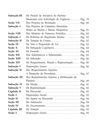 Subseção III Do Projeto de Iniciativa do Prefeito
Municipal com Solicitação de Urgência;
Seção VII Dos Projetos de Resolução
Subseção I Dos Projetos de Cidadania Honorária,
Honra ao Mérito e Mérito Desportivo
Seção VIII Das Matérias de Natureza Periódica
Subseção I Da Reforma do Regimento Interno
Subseção II Da Tomada de Contas
Seção IX Do Veto a Proposição de Lei
Seção X Da Delegação Legislativa
Seção XI Da Emenda
Seção XII Dos Substitutivos e Subemendas
Seção XIII Da Indicação
Seção XIV Do Requerimento, Moção e Representação
Subseção I Disposições Gerais
Subseção II Dos Requerimentos Sujeitos;
A Despacho do Presedente
Subseção III Dos Requerimentos Sujeitos a Deliberação do
Plenário
Subseção IV Da Moção
Subseção V Da Representação
Capítulo II Da Discussão
Seção I Disposições Gerais
Seção II Do Aparte na Discussão
Seção III Do Adiamento
Seção IV Do Encerramento
Capítulo III Da Votação
Seção I Disposições Gerais
Pág. 79
Pág. 80
Pág. 81
Pág. 82
Pág. 82
Pág. 82
Pág. 83
Pág. 84
Pág. 84
Pág. 85
Pág. 86
Pág. 86
Pág. 86
Pág. 87
Pág. 89
Pág. 91
Pág. 92
Pág. 93
Pág. 93
Pág. 94
Pág. 94
Pág. 94
Pág. 95
Pág. 95
 
