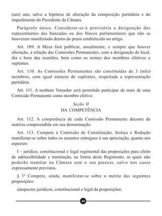 (um) ano, salvo a hipótese de alteração da composição partidária e do
impedimento do Presidente da Câmara.
Parágrafo único. Considerar-se-á provisória a designação dos
representantes das bancadas ou dos blocos parlamentares que não se
houverem manifestado dentro do prazo estabelecido no artigo.
Art. 109. A Mesa fará publicar, anualmente, e sempre que houver
alteração, a relação das Comissões Permanentes, com a designação de local,
dia e hora das reuniões, bem como os nomes dos membros efetivos e
suplentes.
Art. 110. As Comissões Permanentes são constituídas de 3 (três)
membros, com igual número de suplentes, respeitada a representação
partidária.
Art. 111. A nenhum Vereador será permitido participar de mais de uma
Comissão Permanente como membro efetivo.
Art. 112. A competência de cada Comissão Permanente decorre da
matéria compreendida em sua denominação.
Art. 113. Compete à Comissão de Constituição, Justiça e Redação
manifestar-se sobre todos os assuntos entregues à sua apreciação, quanto aos
aspectos:
I – jurídico, constitucional e legal regimental das proposições para efeito
de admissibilidade e tramitação, na forma deste Regimento, as quais não
poderão tramitar na Câmara sem o seu parecer, salvo nos casos
expressamente previstos.
§ 1º Compete, ainda, manifestar-se sobre o mérito das seguintes
proposições:
a)aspectos jurídicos, constitucional e legal da proposições;
Seção II
DA COMPETÊNCIA
44
 