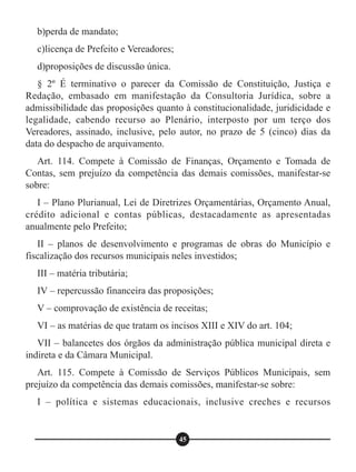 b)perda de mandato;
c)licença de Prefeito e Vereadores;
d)proposições de discussão única.
§ 2º É terminativo o parecer da Comissão de Constituição, Justiça e
Redação, embasado em manifestação da Consultoria Jurídica, sobre a
admissibilidade das proposições quanto à constitucionalidade, juridicidade e
legalidade, cabendo recurso ao Plenário, interposto por um terço dos
Vereadores, assinado, inclusive, pelo autor, no prazo de 5 (cinco) dias da
data do despacho de arquivamento.
Art. 114. Compete à Comissão de Finanças, Orçamento e Tomada de
Contas, sem prejuízo da competência das demais comissões, manifestar-se
sobre:
I – Plano Plurianual, Lei de Diretrizes Orçamentárias, Orçamento Anual,
crédito adicional e contas públicas, destacadamente as apresentadas
anualmente pelo Prefeito;
II – planos de desenvolvimento e programas de obras do Município e
fiscalização dos recursos municipais neles investidos;
III – matéria tributária;
IV – repercussão financeira das proposições;
V – comprovação de existência de receitas;
VI – as matérias de que tratam os incisos XIII e XIV do art. 104;
VII – balancetes dos órgãos da administração pública municipal direta e
indireta e da Câmara Municipal.
Art. 115. Compete à Comissão de Serviços Públicos Municipais, sem
prejuízo da competência das demais comissões, manifestar-se sobre:
I – política e sistemas educacionais, inclusive creches e recursos
45
 