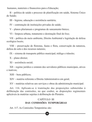 humanos, materiais e financeiros para a Educação;
II – política de saúde e processo de planificação em saúde, Sistema Único
de Saúde;
III – higiene, educação e assistência sanitária;
IV – contratação de instituições privadas de saúde;
V – planos plurianuais e programas de saneamento básico;
VI – limpeza urbana, tratamento e destinação final do lixo;
VII – política do meio ambiente, Direito Ambiental e legislação de defesa
ecológica locais;
VIII – preservação de florestas, fauna e flora, conservação da natureza,
defesa do solo e dos recursos naturais;
IX – sistema de transporte público municipal, tráfego e trânsito;
X – plano diretor;
XI – assistência social;
XII – regime jurídico e estatuto dos servidores públicos municipais, ativos
e inativos;
XIII – bens públicos;
XIV – matéria referente a Direito Administrativo em geral;
XV – matérias relativas aos serviços e obras da administração municipal.
Art. 116. Aplicam-se à tramitação das proposições submetidas à
deliberação das comissões, no que couber, as disposições regimentais
aplicáveis às matérias sujeitas à deliberação do Plenário.
Art. 117. As Comissões Temporárias são:
CAPÍTULO III
DAS COMISSÕES TEMPORÁRIAS
46
 