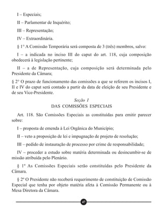 I – Especiais;
II – Parlamentar de Inquérito;
III – Representação;
IV – Extraordinária.
§ 1° A Comissão Temporária será composta de 3 (três) membros, salvo:
I – a indicada no inciso III do caput do art. 118, cuja composição
obedecerá à legislação pertinente;
II – a de Representação, cuja composição será determinada pelo
Presidente da Câmara;
§ 2° O prazo de funcionamento das comissões a que se referem os incisos I,
II e IV do caput será contado a partir da data de eleição de seu Presidente e
de seu Vice-Presidente.
Art. 118. São Comissões Especiais as constituídas para emitir parecer
sobre:
I – proposta de emenda à Lei Orgânica do Município;
II – veto a proposição de lei e impugnação de projeto de resolução;
III – pedido de instauração de processo por crime de responsabilidade;
IV – proceder a estudo sobre matéria determinada ou desincumbir-se de
missão atribuída pelo Plenário.
§ 1º As Comissões Especiais serão constituídas pelo Presidente da
Câmara.
§ 2º O Presidente não receberá requerimento de constituição de Comissão
Especial que tenha por objeto matéria afeta à Comissão Permanente ou à
Mesa Diretora da Câmara.
Seção I
DAS COMISSÕES ESPECIAIS
47
 