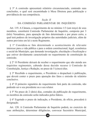 § 3º A comissão apresentará relatório circunstanciado, contendo suas
conclusões, o qual será encaminhado à Mesa Diretora para publicação e
providência de sua competência.
Art. 119. A Câmara, a requerimento de no mínimo 1/3 (um terço) de seus
membros, constituirá Comissão Parlamentar de Inquérito, composta por 3
(três) Vereadores, para apuração de fato determinado e por prazo certo, a
qual terá poderes de investigação próprios das autoridades judiciais, além de
outros previstos em lei e neste Regimento.
§ 1º Considera-se fato determinado o acontecimento de relevante
interesse para a vida pública e para a ordem constitucional, legal, econômica
e social do Município, que demande investigação, elucidação e fiscalização e
que estiver devidamente caracterizado no requerimento de constituição da
comissão.
§ 2° O Presidente deixará de receber o requerimento que não atenda aos
requisitos regimentais, cabendo dessa decisão recurso à Comissão de
Constituição, Justiça e Redação, no prazo de 5 (cinco) dias.
§ 3º Recebido o requerimento, o Presidente o despachará à publicação,
que deverá conter o prazo para apuração dos fatos e emissão de relatório
conclusivo.
§ 4º O primeiro signatário do requerimento fará parte da comissão, não
podendo ser o seu presidente ou o seu relator.
§ 5º No prazo de 2 (dois) dias, contados da publicação do requerimento,
os membros da comissão serão indicados pelos líderes.
§ 6º Esgotado o prazo de indicação, o Presidente, de ofício, procederá à
designação.
Art. 120. A Comissão Parlamentar de Inquérito poderá, no exercício de
suas atribuições, determinar diligências, convocar Secretário Municipal,
Seção II
DA COMISSÃO PARLAMENTAR DE INQUÉRITO
48
 