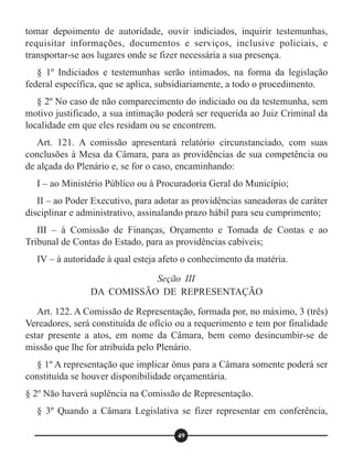 tomar depoimento de autoridade, ouvir indiciados, inquirir testemunhas,
requisitar informações, documentos e serviços, inclusive policiais, e
transportar-se aos lugares onde se fizer necessária a sua presença.
§ 1º Indiciados e testemunhas serão intimados, na forma da legislação
federal específica, que se aplica, subsidiariamente, a todo o procedimento.
§ 2º No caso de não comparecimento do indiciado ou da testemunha, sem
motivo justificado, a sua intimação poderá ser requerida ao Juiz Criminal da
localidade em que eles residam ou se encontrem.
Art. 121. A comissão apresentará relatório circunstanciado, com suas
conclusões à Mesa da Câmara, para as providências de sua competência ou
de alçada do Plenário e, se for o caso, encaminhando:
I – ao Ministério Público ou à Procuradoria Geral do Município;
II – ao Poder Executivo, para adotar as providências saneadoras de caráter
disciplinar e administrativo, assinalando prazo hábil para seu cumprimento;
III – à Comissão de Finanças, Orçamento e Tomada de Contas e ao
Tribunal de Contas do Estado, para as providências cabíveis;
IV – à autoridade à qual esteja afeto o conhecimento da matéria.
Art. 122. A Comissão de Representação, formada por, no máximo, 3 (três)
Vereadores, será constituída de ofício ou a requerimento e tem por finalidade
estar presente a atos, em nome da Câmara, bem como desincumbir-se de
missão que lhe for atribuída pelo Plenário.
§ 1º A representação que implicar ônus para a Câmara somente poderá ser
constituída se houver disponibilidade orçamentária.
§ 2º Não haverá suplência na Comissão de Representação.
§ 3º Quando a Câmara Legislativa se fizer representar em conferência,
Seção III
DA COMISSÃO DE REPRESENTAÇÃO
49
 
